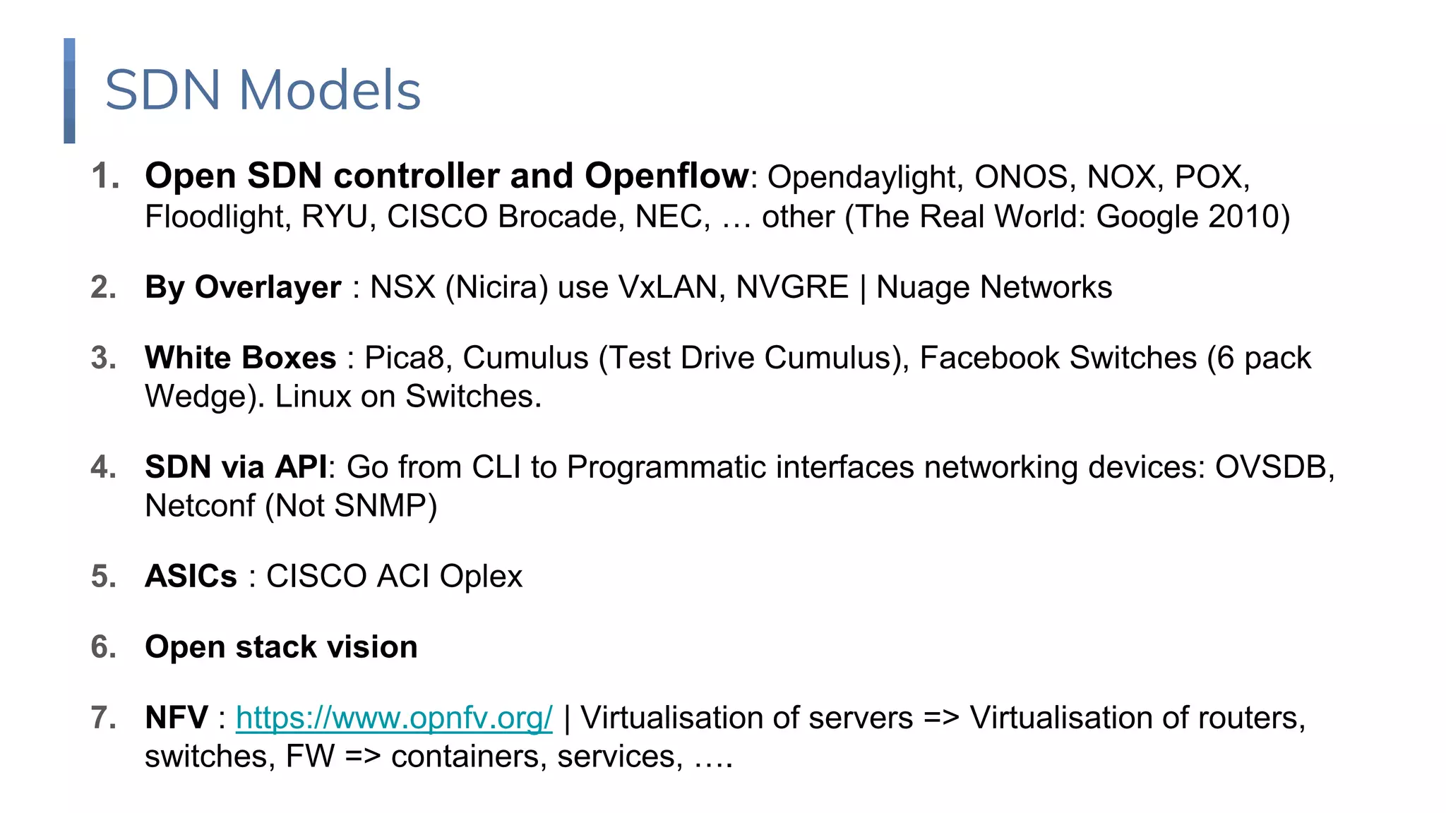 1. Open SDN controller and Openflow: Opendaylight, ONOS, NOX, POX,
Floodlight, RYU, CISCO Brocade, NEC, … other (The Real World: Google 2010)
2. By Overlayer : NSX (Nicira) use VxLAN, NVGRE | Nuage Networks
3. White Boxes : Pica8, Cumulus (Test Drive Cumulus), Facebook Switches (6 pack
Wedge). Linux on Switches.
4. SDN via API: Go from CLI to Programmatic interfaces networking devices: OVSDB,
Netconf (Not SNMP)
5. ASICs : CISCO ACI Oplex
6. Open stack vision
7. NFV : https://www.opnfv.org/ | Virtualisation of servers => Virtualisation of routers,
switches, FW => containers, services, ….
SDN Models
 