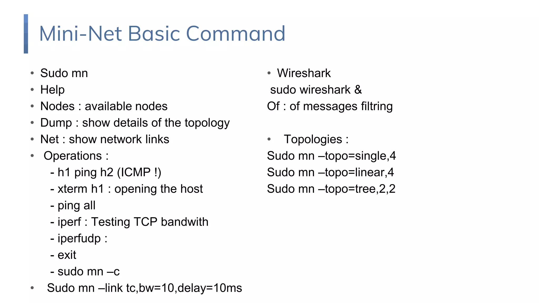 • Sudo mn
• Help
• Nodes : available nodes
• Dump : show details of the topology
• Net : show network links
• Operations :
- h1 ping h2 (ICMP !)
- xterm h1 : opening the host
- ping all
- iperf : Testing TCP bandwith
- iperfudp :
- exit
- sudo mn –c
• Sudo mn –link tc,bw=10,delay=10ms
Mini-Net Basic Command
• Wireshark
sudo wireshark &
Of : of messages filtring
• Topologies :
Sudo mn –topo=single,4
Sudo mn –topo=linear,4
Sudo mn –topo=tree,2,2
 