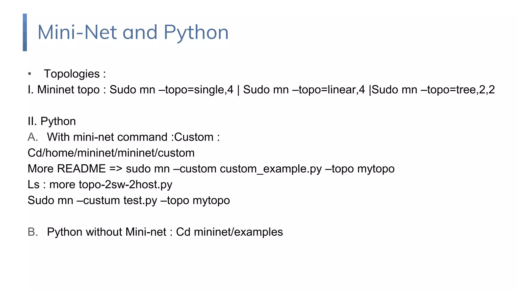 Mini-Net and Python
• Topologies :
I. Mininet topo : Sudo mn –topo=single,4 | Sudo mn –topo=linear,4 |Sudo mn –topo=tree,2,2
II. Python
A. With mini-net command :Custom :
Cd/home/mininet/mininet/custom
More README => sudo mn –custom custom_example.py –topo mytopo
Ls : more topo-2sw-2host.py
Sudo mn –custum test.py –topo mytopo
B. Python without Mini-net : Cd mininet/examples
 