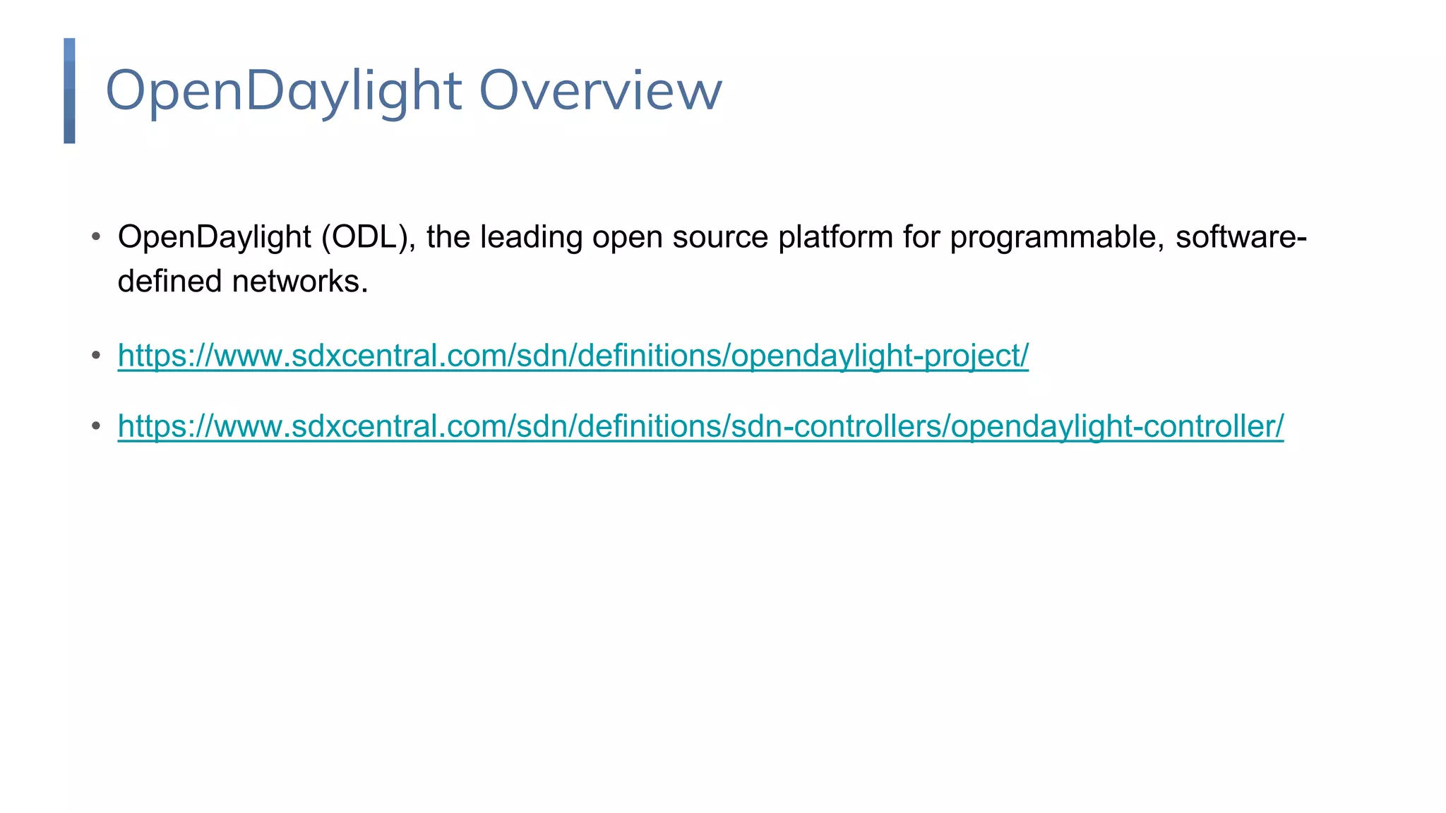 • OpenDaylight (ODL), the leading open source platform for programmable, software-
defined networks.
• https://www.sdxcentral.com/sdn/definitions/opendaylight-project/
• https://www.sdxcentral.com/sdn/definitions/sdn-controllers/opendaylight-controller/
OpenDaylight Overview
 