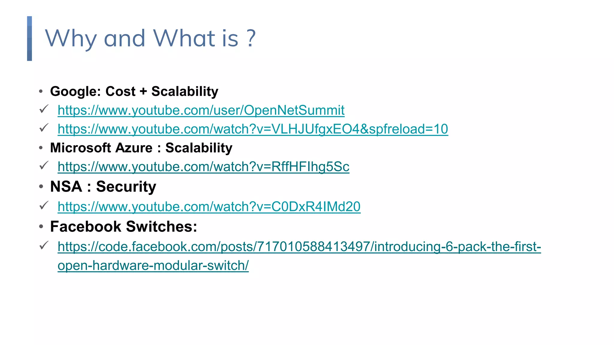 • Google: Cost + Scalability
 https://www.youtube.com/user/OpenNetSummit
 https://www.youtube.com/watch?v=VLHJUfgxEO4&spfreload=10
• Microsoft Azure : Scalability
 https://www.youtube.com/watch?v=RffHFIhg5Sc
• NSA : Security
 https://www.youtube.com/watch?v=C0DxR4IMd20
• Facebook Switches:
 https://code.facebook.com/posts/717010588413497/introducing-6-pack-the-first-
open-hardware-modular-switch/
Why and What is ?
 