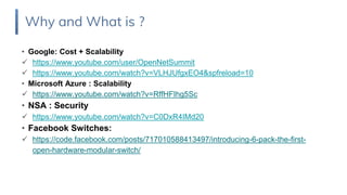 • Google: Cost + Scalability
 https://www.youtube.com/user/OpenNetSummit
 https://www.youtube.com/watch?v=VLHJUfgxEO4&spfreload=10
• Microsoft Azure : Scalability
 https://www.youtube.com/watch?v=RffHFIhg5Sc
• NSA : Security
 https://www.youtube.com/watch?v=C0DxR4IMd20
• Facebook Switches:
 https://code.facebook.com/posts/717010588413497/introducing-6-pack-the-first-
open-hardware-modular-switch/
Why and What is ?
 