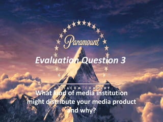 Evaluation Question 3
What kind of media institution
might distribute your media product
and why?
 