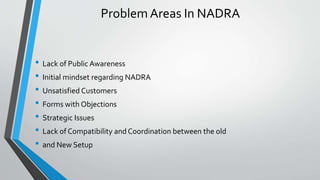 Problem Areas In NADRA
• Lack of Public Awareness
• Initial mindset regarding NADRA
• Unsatisfied Customers
• Forms with Objections
• Strategic Issues
• Lack of Compatibility and Coordination between the old
• and New Setup
 