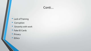 Conti…
• Lack ofTraining
• Corruption
• Sincerity with work
• Fake ID Cards
• Privacy
• Ethics
 