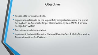Objective
• Responsible for issuance CNIC.
• organization claims to be the largest fully integrated database the world
having both anAutomatic Finger Identification System (AFIS) & a Facial
Recognition System
• Provide secure documentation
• implement the Multi-Biometric National Identity Card & Multi-Biometric e-
Passport solutions for Pakistan.
 