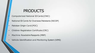 PRODUCTS
• Computerized National IDCards(CNIC)
• National IDCards for Overseas Pakistanis (NICOP)
• Pakistan Origin Card (POC)
• Children Registration Certificate(CRC)
• Machine ReadablePassports (MRP)
• Vehicle Identification and Monitoring System (VIMS)
 