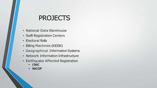 PROJECTS
• National Data Warehouse
• Swift Registration Centers
• Electoral Rolls
• Billing Machines (KIOSK)
• Geographical InformationSystems
• Network Information Infrastructure
• Earthquake Affected Registration
• CNIC
• NICOP
 