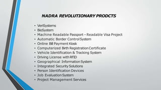 NADRA REVOLUTIONARY PRODCTS
• VeriSystems
• BioSystem
• Machine Readable Passport –Readable Visa Project
• Automatic Border ControlSystem
• Online Bill Payment Kiosk
• Computerized Birth RegistrationCertificate
• Vehicle Identification & Tracking System
• Driving License withRFID
• Geographical InformationSystem
• Integrated SecuritySolutions
• Person Identification Devices
• Job EvaluationSystem
• Project Management Services
 