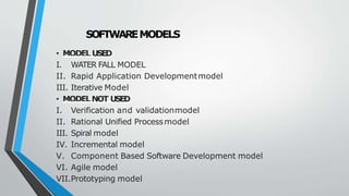 SOFTWAREMODELS
• MODEL USED
I. WATER FALL MODEL
II. Rapid Application Developmentmodel
III. Iterative Model
• MODELNOT USED
I. Verification and validationmodel
II. Rational Unified Processmodel
III. Spiral model
IV. Incremental model
V. Component Based Software Development model
VI. Agile model
VII.Prototyping model
 