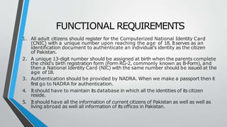 FUNCTIONAL REQUIREMENTS
1. All adult citizens should register for the Computerized National Identity Card
(CNIC) with a unique number upon reaching the age of 18. Itserves as an
identification document to authenticate an individual's identity as the citizen
of Pakistan.
2. A unique 13-digit number should be assigned at birth when the parents complete
the child's birth registration form (Form RG-2, commonly known as B-Form), and
then a National Identity Card (NIC) with the same number should be issued at the
age of18.
3. Authentication should be provided by NADRA. When we make a passport then it
first go to NADRA for authentication.
4. Itshould have to maintain its database in which all the identities of its citizen
reside.
5. Itshould have all the information of current citizens of Pakistan as well as well as
living abroad as well all information of its offices in Pakistan.
 