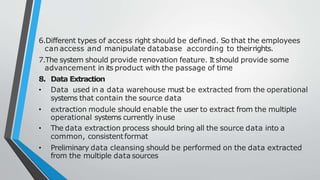 6.Different types of access right should be defined. So that the employees
can access and manipulate database according to theirrights.
7.The system should provide renovation feature. It should provide some
advancement in its product with the passage of time
8. Data Extraction
• Data used in a data warehouse must be extracted from the operational
systems that contain the source data
• extraction module should enable the user to extract from the multiple
operational systems currently inuse
• The data extraction process should bring all the source data into a
common, consistentformat
• Preliminary data cleansing should be performed on the data extracted
from the multiple data sources
 