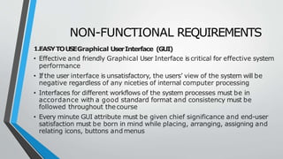 NON-FUNCTIONAL REQUIREMENTS
1.EASYTOUSEGraphical UserInterface (GUI)
• Effective and friendly Graphical User Interface is critical for effective system
performance
• If the user interface is unsatisfactory, the users’ view of the system will be
negative regardless of any niceties of internal computer processing
• Interfaces for different workflows of the system processes must be in
accordance with a good standard format and consistency must be
followed throughout thecourse
• Every minute GUI attribute must be given chief significance and end-user
satisfaction must be born in mind while placing, arranging, assigning and
relating icons, buttons andmenus
 