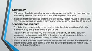 2. EFFICIENCY
• Efficiency of a data warehouse system is concerned with the minimum query
processing time as well as optimal use of the system resources
• Indesigning the proposed system, the efficiency factor must be taken well
into consideration and various mechanisms such as indexing should be used
3.SECURITY REQUIREMENTS
• The data that is eventually to be loaded into the data mart is confidential
and its security isof paramount importance
• To assure the confidentiality, integrity and availability of data, security
measures which ensure that different categories of corporate data are
protected to the degree necessary must be employed
• Effective and efficient access control restrictions will have to be enforced so
that the end-users can access only the data or programs for which they
have legitimateprivileges
 