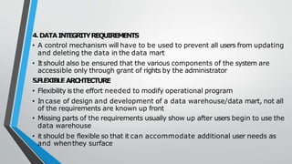 4.DATAINTEGRITYREQUIREMENTS
• A control mechanism will have to be used to prevent all users from updating
and deleting the data in the data mart
• Itshould also be ensured that the various components of the system are
accessible only through grant of rights by the administrator
5.FLEXIBLEARCHTECTURE
• Flexibility is the effort needed to modify operational program
• In case of design and development of a data warehouse/data mart, not all
of the requirements are known up front
• Missing parts of the requirements usually show up after users begin to use the
data warehouse
• it should be flexible so that it can accommodate additional user needs as
and whenthey surface
 
