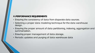 6.PERFORMANCEREQUIREMENTS
• Ensuring the consistency of data from disparate data sources.
• Selecting a proper data modeling technique for the data warehouse
design.
• Ensuring the proper amount of data partitioning, indexing, aggregation and
summarization.
• Ensuring proper management of data storage.
• Periodic updates and purging of data warehouse data
 