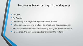 two ways for entering into web-page
• For User
• For Admin
• User can log in to page if he registers his/her account.
• He/she can only access to products like check cnic, its processing etc.
• He can update his account information by asking the Nadra Authority.
• He can check the new news reports changing in the system.
 