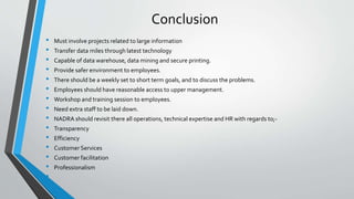 Conclusion
• Must involve projects related to large information
• Transfer data miles through latest technology
• Capable of data warehouse, data mining and secure printing.
• Provide safer environment to employees.
• There should be a weekly set to short term goals, and to discuss the problems.
• Employees should have reasonable access to upper management.
• Workshop and training session to employees.
• Need extra staff to be laid down.
• NADRA should revisit there all operations, technical expertise and HR with regards to;-
• Transparency
• Efficiency
• Customer Services
• Customer facilitation
• Professionalism
•
 