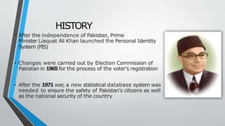 HISTORY
• After the independence of Pakistan, Prime
Minister Liaquat Ali Khan launched the Personal Identity
System (PIS)
• Changes were carried out by Election Commission of
Pakistan in 1965 for the process of the voter's registration
• After the 1971 war, a new statistical database system was
needed to ensure the safety of Pakistan's citizens as well
as the national security of the country
 