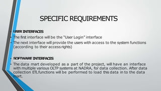 SPECIFIC REQUIREMENTS
• USERINTERFACES
• The first interface will be the “User Login” interface
• The next interface will provide the users with access to the system functions
(according to their accessrights)
• SOFTWAREINTERFACES
• The data mart developed as a part of the project, will have an interface
with multiple various OLTP systems at NADRA, for data collection. After data
collection ETLfunctions will be performed to load this data in to the data
mart.
 