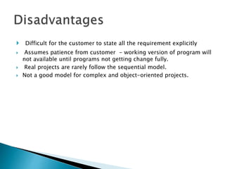  Difficult for the customer to state all the requirement explicitly
 Assumes patience from customer - working version of program will
not available until programs not getting change fully.
 Real projects are rarely follow the sequential model.
 Not a good model for complex and object-oriented projects.
 