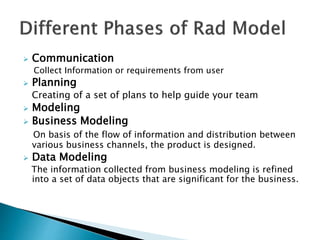  Communication
Collect Information or requirements from user
 Planning
Creating of a set of plans to help guide your team
 Modeling
 Business Modeling
On basis of the flow of information and distribution between
various business channels, the product is designed.
 Data Modeling
The information collected from business modeling is refined
into a set of data objects that are significant for the business.
 