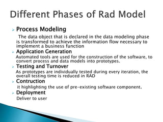  Process Modeling
The data object that is declared in the data modeling phase
is transformed to achieve the information flow necessary to
implement a business function
 Application Generation
Automated tools are used for the construction of the software, to
convert process and data models into prototypes.
 Testing and Turnover
As prototypes are individually tested during every iteration, the
overall testing time is reduced in RAD
 Contruction
it highlighting the use of pre-existing software component.
 Deployment
Deliver to user
 