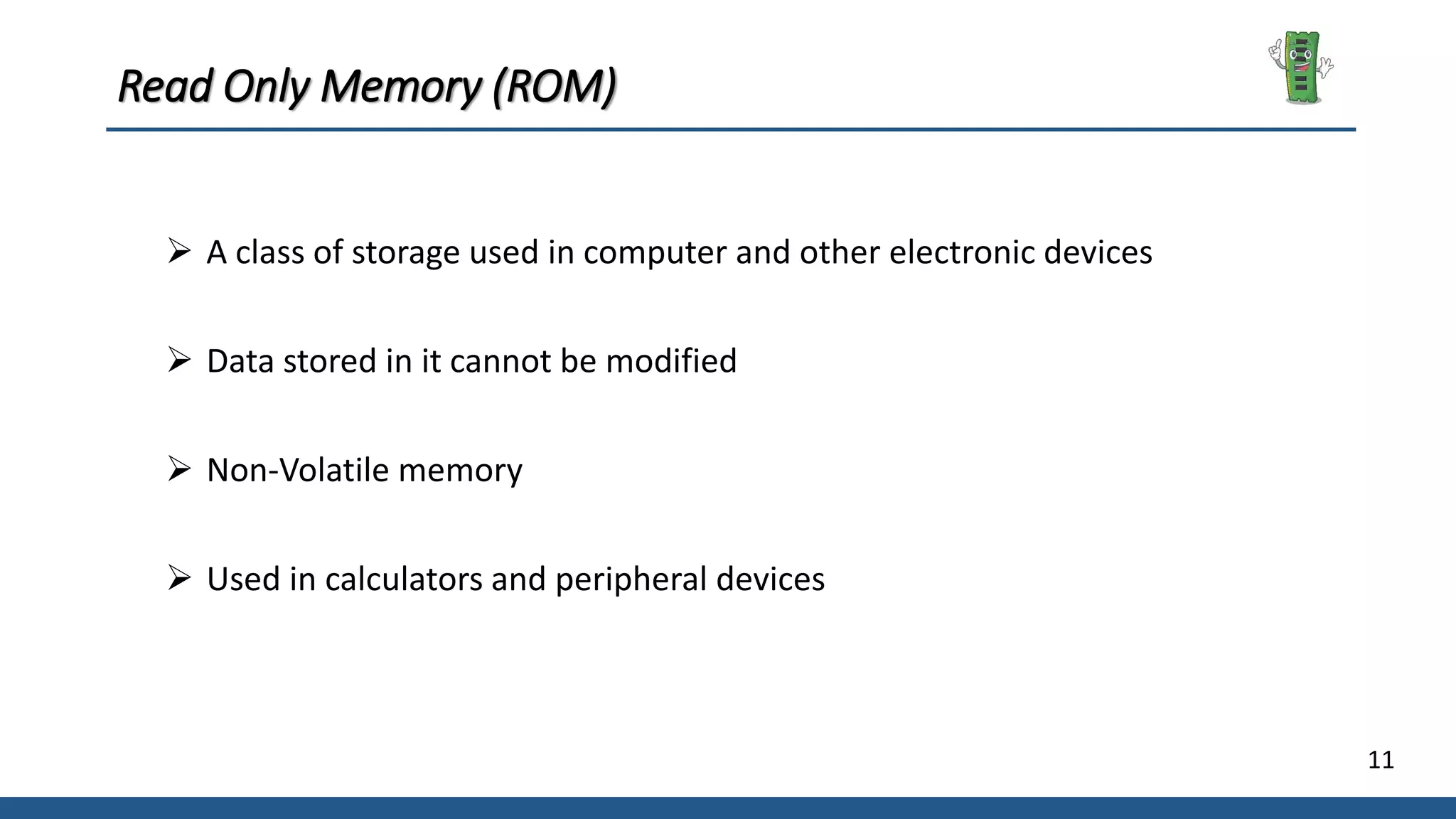 11
Read Only Memory (ROM)
 A class of storage used in computer and other electronic devices
 Data stored in it cannot be modified
 Non-Volatile memory
 Used in calculators and peripheral devices
 