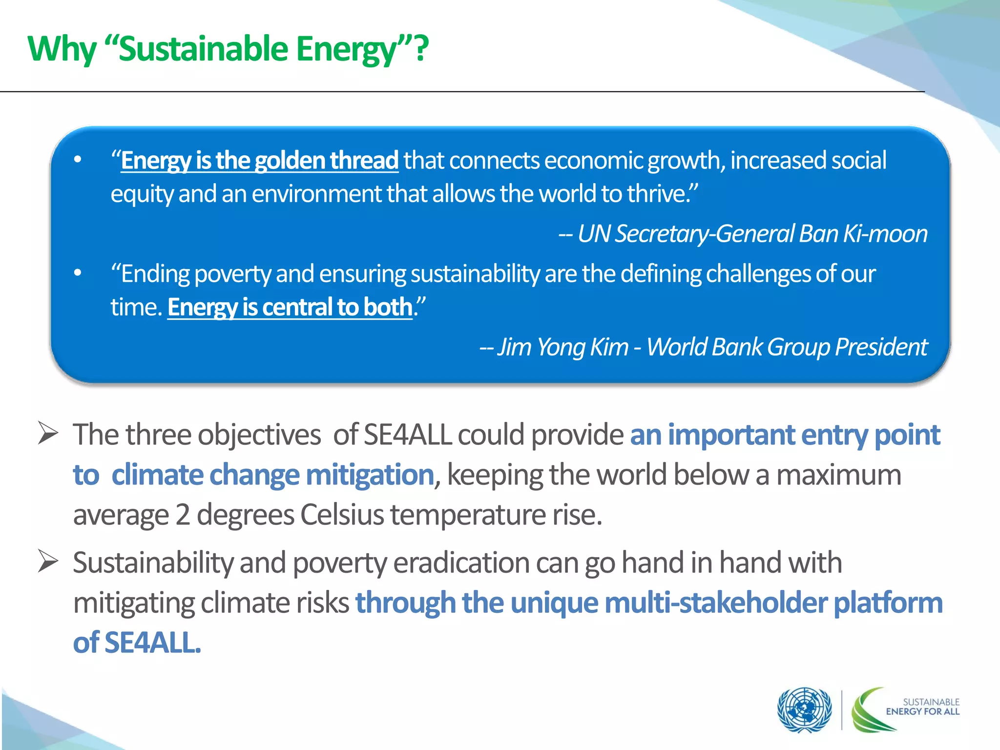 Why“Sustainable Energy”?
 Thethreeobjectives ofSE4ALLcouldprovideanimportantentrypoint
to climatechangemitigation,keepingtheworldbelowamaximum
average2degreesCelsiustemperaturerise.
 Sustainabilityandpovertyeradicationcangohandinhandwith
mitigatingclimaterisksthroughtheuniquemulti-stakeholderplatform
ofSE4ALL.
• “Energyisthegoldenthreadthatconnectseconomicgrowth,increasedsocial
equityandanenvironmentthatallowstheworldtothrive.”
--UNSecretary-GeneralBanKi-moon
• “Endingpovertyandensuringsustainabilityarethedefiningchallengesofour
time.Energyiscentraltoboth.”
--JimYongKim-WorldBankGroupPresident
 