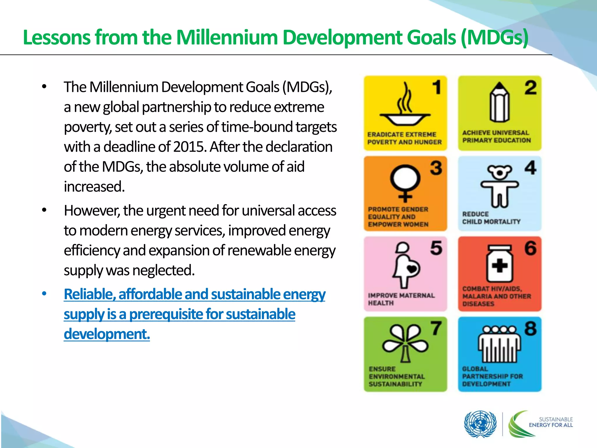 Lessonsfrom the Millennium Development Goals (MDGs)
• TheMillenniumDevelopmentGoals(MDGs),
anewglobalpartnershiptoreduceextreme
poverty,setoutaseriesoftime-boundtargets
withadeadlineof2015.Afterthedeclaration
oftheMDGs,theabsolutevolumeofaid
increased.
• However,theurgentneedforuniversalaccess
tomodernenergyservices,improvedenergy
efficiencyandexpansionofrenewableenergy
supplywasneglected.
• Reliable,affordableandsustainableenergy
supplyisaprerequisiteforsustainable
development.
 