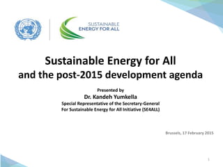1
Sustainable Energy for All
and the post-2015 development agenda
Presented by
Dr. Kandeh Yumkella
Special Representative of the Secretary-General
For Sustainable Energy for All Initiative (SE4ALL)
Brussels, 17 February 2015
 