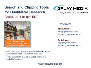 Search and Clipping Tools
for Qualitative Research
April 5, 2011 at 1pm EST
Presenters
Tole Khesin
tole@3playmedia.com
Tel: (617) 764-5189 x103
CJ Johnson
cj@3playmedia.com
Tel: (617) 764-5189 x102


Feel free to type questions in the window during the
presentation. We’ll answer them at the end.



This presentation is being recorded and will be
available for replay.

www.3playmedia.com

 