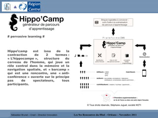 Sébastien Brunet – Cned – Direction Innovation # pervasive learning # Hippo’camp est issu de la contraction de 2 termes : « L’hippocampe », structure du cerveau de l’homme, qui joue un rôle central dans la mémoire et la navigation spatiale, et « barcamp » qui est une rencontre, une « anti-conférence » ouverte sur le principe pas de spectateurs, tous participants.  © Tous droits réservés, Stéphane Juguet, société W2TI 