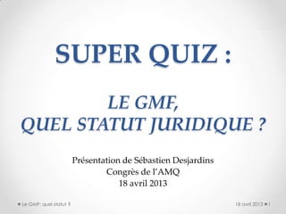 SUPER QUIZ :
LE GMF,
QUEL STATUT JURIDIQUE ?
Présentation de Sébastien Desjardins
Congrès de l’AMQ
18 avril 2013
18 avril 2013 1Le GMF: quel statut ?
 