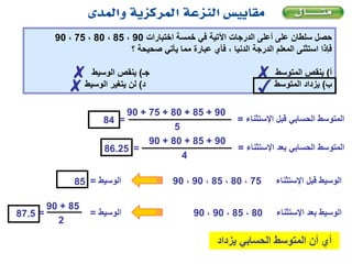 ‫اختبارات‬ ‫خمسة‬ ‫في‬ ‫اآلتية‬ ‫الدرجات‬ ‫أعلى‬ ‫على‬ ‫سلطان‬ ‫حصل‬90،85،80،75،90
‫؟‬ ‫صحيحة‬ ‫يأتي‬ ‫مما‬ ‫عبارة‬ ‫فأي‬ ، ‫الدنيا‬ ‫الدرجة‬ ‫المعلم‬ ‫استثنى‬ ‫فإذا‬
‫أ‬)‫جـ‬ ‫المتوسط‬ ‫ينقص‬)‫الوسيط‬ ‫ينقص‬
‫ب‬)‫د‬ ‫المتوسط‬ ‫يزداد‬)‫الوسيط‬ ‫يتغير‬ ‫لن‬
‫اإلستث‬ ‫قبل‬ ‫الحسابي‬ ‫المتوسط‬‫ناء‬=
90+85+80+75+90
5
=84
‫الوسيط‬=85
‫اإلستث‬ ‫بعد‬ ‫الحسابي‬ ‫المتوسط‬‫ناء‬=
90+85+80+90
4
=86.25
75،80،85،90،90 ‫اإلستث‬ ‫قبل‬ ‫الوسيط‬‫ناء‬
‫الوسيط‬=87.5 80،85،90،90 ‫اإلستث‬ ‫بعد‬ ‫الوسيط‬‫ناء‬
85+90
2
=
✓
✗✗
✗
‫الحسابي‬ ‫المتوسط‬ ‫أن‬ ‫أي‬‫يزداد‬
 