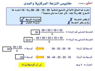‫الماضية‬ ‫األسابيع‬ ‫في‬ ‫اآلتية‬ ‫المبالغ‬ ‫هيا‬ ‫ادخرت‬35،10،25،50‫هذا‬ ‫ادخرت‬ ‫فإذا‬ ، ‫رياال‬
‫األسبوع‬44‫؟‬ ‫صحيحة‬ ‫يأتي‬ ‫مما‬ ‫عبارة‬ ‫فأي‬ ، ‫أيضا‬ ‫رياال‬
‫أ‬)‫جـ‬ ‫المتوسط‬ ‫ينقص‬)‫الوسيط‬ ‫يزداد‬
‫ب‬)‫د‬ ‫المتوسط‬ ‫يتغير‬ ‫لن‬)‫المنوال‬ ‫يزداد‬
‫الزيادة‬ ‫قبل‬ ‫الحسابي‬ ‫المتوسط‬=
35+10+25+50
4
=30
‫الوسيط‬=
35
‫الزيادة‬ ‫بعد‬ ‫الحسابي‬ ‫المتوسط‬=
35+10+25+50+44
5
=32.8
10،25،35،50 ‫الزيادة‬ ‫قبل‬ ‫الوسيط‬
‫الوسيط‬=
30
10،25،35،44،50 ‫الزيادة‬ ‫بعد‬ ‫الوسيط‬
25+35
2
=
✗
✗✓
✗
‫يزداد‬ ‫الوسيط‬ ‫أن‬ ‫أي‬ ‫المنوال‬=‫يوجد‬ ‫ال‬
 