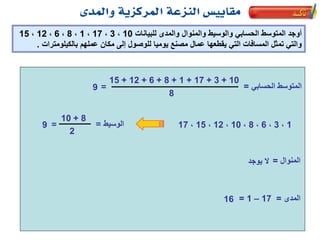 ‫للبيانات‬ ‫والمدى‬ ‫والمنوال‬ ‫والوسيط‬ ‫الحسابي‬ ‫المتوسط‬ ‫أوجد‬10،3،17،1،8،6،12،15
‫بالكيلومترات‬ ‫عملهم‬ ‫مكان‬ ‫إلى‬ ‫للوصول‬ ‫يوميا‬ ‫مصنع‬ ‫عمال‬ ‫يقطعها‬ ‫التي‬ ‫المسافات‬ ‫تمثل‬ ‫والتي‬.
‫الحسابي‬ ‫المتوسط‬=
10+3+17+1+8+6+12+15
8
=9
‫المدى‬=17–1=16
‫الوسيط‬=9
‫المنوال‬=‫يوجد‬ ‫ال‬
1،3،6،8،10،12،15،17
8+10
2
=
 