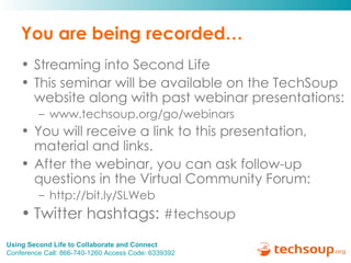 You are being recorded… Streaming into Second Life This seminar will be available on the TechSoup website along with past webinar presentations: www.techsoup.org/go/webinars You will receive a link to this presentation, material and links.  After the webinar, you can ask follow-up questions in the Virtual Community Forum: http://bit.ly/SLWeb  Twitter hashtags:  #techsoup 