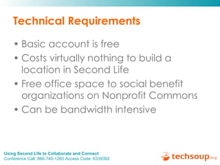 Technical Requirements Basic account is free Costs virtually nothing to build a location in Second Life Free office space to social benefit organizations on Nonprofit Commons Can be bandwidth intensive 