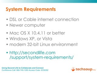 System Requirements DSL or Cable internet connection Newer computer Mac OS X 10.4.11 or better  Windows XP, or Vista modern 32-bit Linux environment http:// secondlife.com /support/system-requirements/   