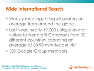 Wide International Reach Weekly meetings bring 40 avatars on average from around the globe  Last year, nearly 19,000 unique avatar visitors to Nonprofit Commons from 30 different countries, spending an average of 60-90 minutes per visit 389 Google Group members  