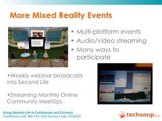 More Mixed Reality Events Multi-platform events Audio/video streaming Many ways to participate Weekly webinar broadcasts into Second Life Streaming Monthly Online Community MeetUps  