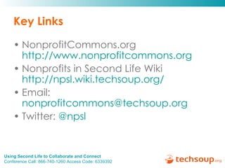 Key Links NonprofitCommons.org  http://www.nonprofitcommons.org   Nonprofits in Second Life Wiki  http://npsl.wiki.techsoup.org/   Email:  [email_address] Twitter:  @ npsl    