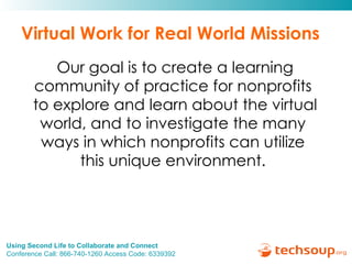 Virtual Work for Real World Missions Our goal is to create a learning community of practice for nonprofits  to explore and learn about the virtual world, and to investigate the many  ways in which nonprofits can utilize  this unique environment.  