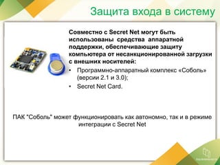 Защита входа в систему
Совместно с Secret Net могут быть
использованы средства аппаратной
поддержки, обеспечивающие защиту
компьютера от несанкционированной загрузки
с внешних носителей:
• Программно-аппаратный комплекс «Соболь»
(версии 2.1 и 3.0);
• Secret Net Card.
ПАК "Соболь" может функционировать как автономно, так и в режиме
интеграции с Secret Net
 