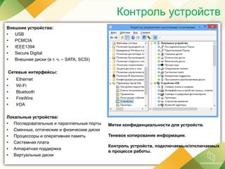 Контроль устройств
Внешние устройства:
• USB
• PCMCIA
• IEEE1394
• Secure Digital
• Внешние диски (в т. ч. – SATA, SCSI)
Сетевые интерфейсы:
• Ethernet
• Wi-Fi
• Bluetooth
• FireWire
• IrDA
Локальные устройства:
• Последовательные и параллельные порты
• Сменные, оптические и физические диски
• Процессоры и оперативная память
• Системная плата
• Аппаратная поддержка
• Виртуальные диски
Метки конфиденциальности для устройств.
Теневое копирование информации.
Контроль устройств, подключаемых/отключаемых
в процессе работы.
 