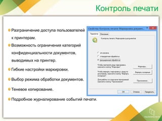 Контроль печати
Разграничение доступа пользователей
к принтерам.
Возможность ограничения категорий
конфиденциальности документов,
выводимых на принтер.
Гибкие настройки маркировки.
Выбор режима обработки документов.
Теневое копирование.
Подробное журналирование событий печати.
 