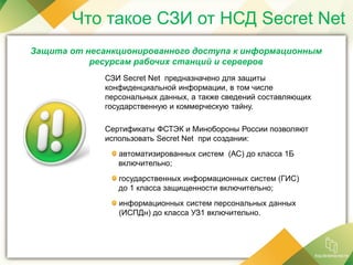 Что такое СЗИ от НСД Secret Net
СЗИ Secret Net предназначено для защиты
конфиденциальной информации, в том числе
персональных данных, а также сведений составляющих
государственную и коммерческую тайну.
Сертификаты ФСТЭК и Минобороны России позволяют
использовать Secret Net при создании:
автоматизированных систем (АС) до класса 1Б
включительно;
государственных информационных систем (ГИС)
до 1 класса защищенности включительно;
информационных систем персональных данных
(ИСПДн) до класса УЗ1 включительно.
Защита от несанкционированного доступа к информационным
ресурсам рабочих станций и серверов
 
