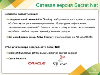 Сетевая версия Secret Net
Варианты развертывания:
с модификацией схемы Active Directory: в AD размещаются и хранятся сведения
об объектах централизованного управления. Процедура модификации не
затрагивает имеющиеся в AD объекты и связи - поэтому не может оказать влияние
на работоспособность существующей доменной структуры.
без модификации схемы Active Directory: отдельная база вне AD (ADAM/LDS).
СУБД для Сервера Безопасности Secret Net:
Microsoft SQL Server 2008 (и выше), включая Express вариант
Oracle Database
 