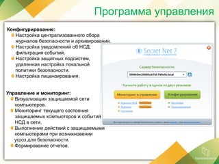 Программа управления
Конфигурирование:
Настройка централизованного сбора
журналов безопасности и архивирования.
Настройка уведомлений об НСД,
фильтрация событий.
Настройка защитных подсистем,
удаленная настройка локальной
политики безопасности.
Настройка лицензирования.
Управление и мониторинг:
Визуализация защищаемой сети
компьютеров.
Мониторинг текущего состояния
защищаемых компьютеров и событий
НСД в сети.
Выполнение действий с защищаемыми
компьютерами при возникновении
угроз для безопасности.
Формирование отчетов.
 